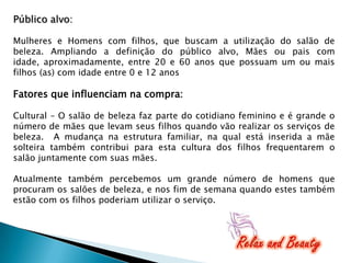 Público alvo:
Mulheres e Homens com filhos, que buscam a utilização do salão de
beleza. Ampliando a definição do público alvo, Mães ou pais com
idade, aproximadamente, entre 20 e 60 anos que possuam um ou mais
filhos (as) com idade entre 0 e 12 anos

Fatores que influenciam na compra:
Cultural – O salão de beleza faz parte do cotidiano feminino e é grande o
número de mães que levam seus filhos quando vão realizar os serviços de
beleza. A mudança na estrutura familiar, na qual está inserida a mãe
solteira também contribui para esta cultura dos filhos frequentarem o
salão juntamente com suas mães.
Atualmente também percebemos um grande número de homens que
procuram os salões de beleza, e nos fim de semana quando estes também
estão com os filhos poderiam utilizar o serviço.

 
