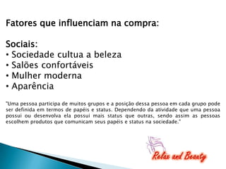 Fatores que influenciam na compra:
Sociais:
• Sociedade cultua a beleza
• Salões confortáveis
• Mulher moderna
• Aparência
"Uma pessoa participa de muitos grupos e a posição dessa pessoa em cada grupo pode
ser definida em termos de papéis e status. Dependendo da atividade que uma pessoa
possui ou desenvolva ela possui mais status que outras, sendo assim as pessoas
escolhem produtos que comunicam seus papéis e status na sociedade."

 