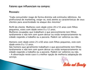Fatores que influenciam na compra:
Pessoais:
“Cada consumidor reage de forma distinta sob estímulos idênticos. Ao
profissional de marketing, exige-se, está atento as características de seus
clientes para assertividade no ataque dos mesmos"
Perfil do cliente: Mulheres com idade entre 20 à 55 anos com filhos
pequenos, estes com idade entre 0 a 12 anos.
Mulheres ocupadas que trabalham e que possivelmente tem filhos
tardiamente e não tem com quem deixar ou estão temporariamente na
cidade viajando a trabalho ou a passeio. Podem ser solteiras ou não.
Homens com idade entre 25 à 60 anos com filhos pequenos, este com
idade entre 0 a 12 anos.
São homens que geralmente trabalham e que possivelmente tem filhos
tardiamente e não tem com quem deixar ou estão temporariamente na
cidade viajando a trabalho ou a passeio. Podem ser solteiros ou não.
- A observação neste caso é a melhor opção de melhoria/adaptação do
serviço.

 