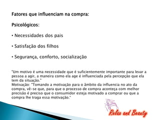 Fatores que influenciam na compra:
Psicológicos:
• Necessidades dos pais

• Satisfação dos filhos
• Segurança, conforto, socialização
"Um motivo é uma necessidade que é suficientemente importante para levar a
pessoa a agir, a maneira como ela age é influenciada pela percepção que ela
tem da situação."
Motivação: "Tomando a motivação para o âmbito da influencia no ato da
compra, vê-se que, para que o processo de compra aconteça com melhor
precisão é preciso que o consumidor esteja motivado a comprar ou que a
compra lhe traga essa motivação.“

 