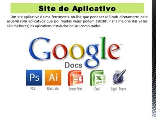 Site de Aplicativo
  Um site aplicativo é uma ferramenta on-line que pode ser utilizada diretamente pelo
usuário com aplicativos que por muitas vezes podem substituir (na maioria das vezes
são melhores) os aplicativos instalados no seu computador.
 