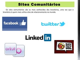 Sites Comunitários      Si


   Os sites comunitários são os mais conhecidos dos brasileiros, uma vez que o
brasileiro é quem mais utiliza sites de relacionamento no mundo.
 