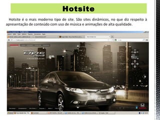Hotsite
 Hotsite é o mais moderno tipo de site. São sites dinâmicos, no que diz respeito à
apresentação de conteúdo com uso de música e animações de alta qualidade.
 