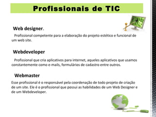 Profissionais de TIC
Profissionais de TIC




 Web designer.
 Profissional competente para a elaboração do projeto estético e funcional de
um web site.


 Webdeveloper
 Profissional que cria aplicativos para internet, aqueles aplicativos que usamos
constantemente como e-mails, formulários de cadastro entre outros.

 Webmaster
Esse profissional é o responsável pela coordenação de todo projeto de criação
de um site. Ele é o profissional que possui as habilidades de um Web Designer e
de um Webdeveloper.
 