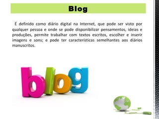 Blog

 É definido como diário digital na Internet, que pode ser visto por
qualquer pessoa e onde se pode disponibilizar pensamentos, ideias e
produções, permite trabalhar com textos escritos, escolher e inserir
imagens e sons; e pode ter características semelhantes aos diários
manuscritos.
 