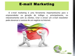 E-mail Marketing

    O e-mail marketing é uma ferramenta importantíssima para o
empreendedor na geração de tráfego e, principalmente, no
relacionamento com os clientes. Criar e enviar um e-mail newsletter
pode alavancar o sucesso de um negócio na Internet.
 