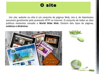 O site

   Um site, website ou sítio é um conjunto de páginas Web, isto é, de hipertextos
acessíveis geralmente pelo protocolo HTTP na Internet. O conjunto de todos os sites
públicos existentes compõe a World Wide Web. Existem dois tipos de páginas,
estáticas e dinâmicas.
 