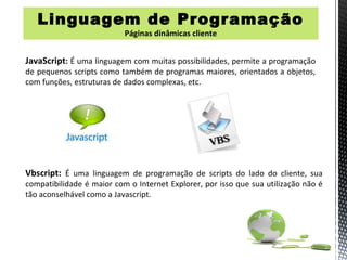Linguagem de Programação
                           Páginas dinâmicas cliente


JavaScript: É uma linguagem com muitas possibilidades, permite a programação
de pequenos scripts como também de programas maiores, orientados a objetos,
com funções, estruturas de dados complexas, etc.




Vbscript: É uma linguagem de programação de scripts do lado do cliente, sua
compatibilidade é maior com o Internet Explorer, por isso que sua utilização não é
tão aconselhável como a Javascript.
 
