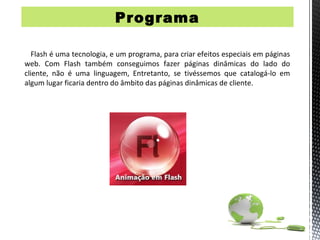 Programa

   Flash é uma tecnologia, e um programa, para criar efeitos especiais em páginas
web. Com Flash também conseguimos fazer páginas dinâmicas do lado do
cliente, não é uma linguagem, Entretanto, se tivéssemos que catalogá-lo em
algum lugar ficaria dentro do âmbito das páginas dinâmicas de cliente.
 