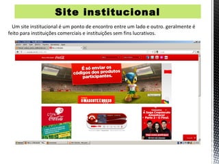 Site institucional
  Um site institucional é um ponto de encontro entre um lado e outro. geralmente é
feito para instituições comerciais e instituições sem fins lucrativos.
 