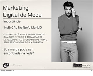Marketing
    Digital de Moda
     Importância
     iNsErÇÃo No NoVo MuNdO

     O MARKETING É A MOLA PROPULSORA DE
     QUALQUER NEGÓCIO E TER A VISÃO DE
     MERCADO DIGITAL, É FUNDAMENTAL PARA O
     SEU CRESCIMENTO E DE SUA EMPRESA.


     Sua marca pode ser
     encontrada na rede?


                a n a u ê ! aldeia   digital




Saturday, September 3, 11                      20
 