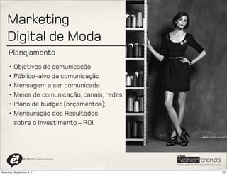 Marketing
    Digital de Moda
     Planejamento
     • Objetivos de comunicação
     • Público-alvo da comunicação
     • Mensagem a ser comunicada
     • Meios de comunicação, canais, redes
     • Plano de budget (orçamentos);
     • Mensuração dos Resultados
       sobre o Investimento – ROI.




                a n a u ê ! aldeia   digital




Saturday, September 3, 11                      22
 
