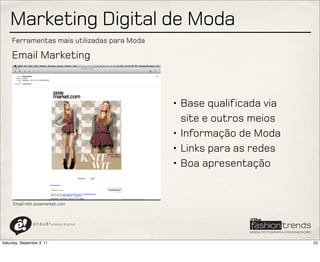 Marketing Digital de Moda
     Ferramentas mais utilizadas para Moda

     Email Marketing



                                               • Base qualificada via
                                                 site e outros meios
                                               • Informação de Moda
                                               • Links para as redes
                                               • Boa apresentação


      Email mkt pixiemarket.com



                a n a u ê ! aldeia   digital




Saturday, September 3, 11                                               23
 