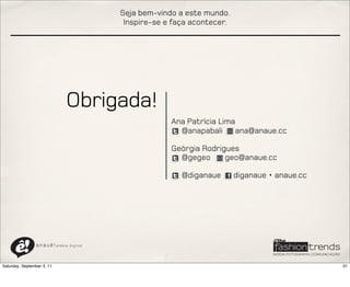Seja bem-vindo a este mundo.
                                                Inspire-se e faça acontecer.




                                 Obrigada!
                                                            Ana Patrícia Lima
                                                              @anapabali      ana@anaue.cc

                                                            Geórgia Rodrigues
                                                              @gegeo      geo@anaue.cc

                                                               @diganaue       diganaue • anaue.cc




                a n a u ê ! aldeia   digital




Saturday, September 3, 11                                                                            31
 