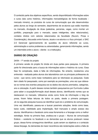 O conteúdo parte dos objetivos específicos, sendo disponibilizado informações sobre
o curso (tais como histórico, informações mercadológicas de forma localizada -
mercado mineiro), os produtos do curso de comunicação que são desenvolvidos
pelos alunos ao longo do semestre, depoimentos de ex-alunos que estão inseridos
no mercado, divulgação de dicas (palestras, parcerias, vagas, como montar um
portfólio, preparação para o mercado, cases inteligentes, sites relacionados),
contatos diretos com setores relacionados da faculdade (Nucom, Prosa e
Coordenação), discussão entre futuros, atuais e ex-alunos e o foco principal, o SAC
2.0 Gerencial (gerenciamento de questões do aluno referente ao curso,
administração e outros problemas ou adversidades, gerenciando informações, sendo
um intermédio entre o aluno - cliente - e a instituição).

DIÁRIO DE CRIAÇÃO

24/04 – 1º versão do projeto
A primeira versão do projeto foi divida em duas partes para pesquisa. A primeira
parte foi direcionada para a busca de informações sobre o histórico do curso. Essa
fase foi complicada, dada à falta de informações. No entanto, recebemos uma
entrevista - realizada pelos alunos dos laboratórios com os principais professores do
curso - que serviu como base norteadora para se retomasse as pesquisas. Cada
item citado foi pesquisado, como por exemplo as premiações, uma vez que obteve-
se os nomes dos eventos pesquisou-se os dados dos alunos premiados, categorias,
ano e colocação. A partir desses nomes também pesquisamos por Currículos Lattes
para saber a ocupação/formação atual desses alunos, identificando nomes que se
destacaram no mercado. Utilizamos ainda como fonte de informação o blog da
prosa, foram feitas leituras de todos os posts, desde a primeira postagem.
Já na segunda pesquisa buscou-se identificar qual era o problema de comunicação.
Uma vez identificado, passou-se a buscar possíveis soluções, tendo como base,
baixo custo, viabilidade para implantação, fácil manuseio e amplo acesso dos
alunos. Identificamos o facebook como essa ferramenta e a fanpage como a melhor
estratégia. Ainda na primeira fase, analisou-se o grupo – Alunos de comunicação
Estácio – existente no facebook e as demandas que os alunos postavam nesse
grupo, dessa forma conseguimos identificar, quais seriam os objetivos e o conteúdo
dessa fanpage. As demandas de maior recorrência são reclamações sobre a falta de


                                                                                    10
 