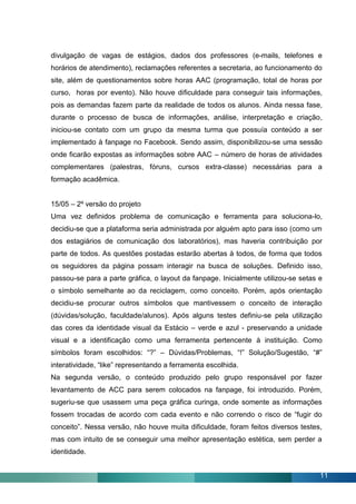 divulgação de vagas de estágios, dados dos professores (e-mails, telefones e
horários de atendimento), reclamações referentes a secretaria, ao funcionamento do
site, além de questionamentos sobre horas AAC (programação, total de horas por
curso, horas por evento). Não houve dificuldade para conseguir tais informações,
pois as demandas fazem parte da realidade de todos os alunos. Ainda nessa fase,
durante o processo de busca de informações, análise, interpretação e criação,
iniciou-se contato com um grupo da mesma turma que possuía conteúdo a ser
implementado à fanpage no Facebook. Sendo assim, disponibilizou-se uma sessão
onde ficarão expostas as informações sobre AAC – número de horas de atividades
complementares (palestras, fóruns, cursos extra-classe) necessárias para a
formação acadêmica.


15/05 – 2º versão do projeto
Uma vez definidos problema de comunicação e ferramenta para soluciona-lo,
decidiu-se que a plataforma seria administrada por alguém apto para isso (como um
dos estagiários de comunicação dos laboratórios), mas haveria contribuição por
parte de todos. As questões postadas estarão abertas à todos, de forma que todos
os seguidores da página possam interagir na busca de soluções. Definido isso,
passou-se para a parte gráfica, o layout da fanpage. Inicialmente utilizou-se setas e
o símbolo semelhante ao da reciclagem, como conceito. Porém, após orientação
decidiu-se procurar outros símbolos que mantivessem o conceito de interação
(dúvidas/solução, faculdade/alunos). Após alguns testes definiu-se pela utilização
das cores da identidade visual da Estácio – verde e azul - preservando a unidade
visual e a identificação como uma ferramenta pertencente à instituição. Como
símbolos foram escolhidos: “?” – Dúvidas/Problemas, “!” Solução/Sugestão, “#”
interatividade, “like” representando a ferramenta escolhida.
Na segunda versão, o conteúdo produzido pelo grupo responsável por fazer
levantamento de ACC para serem colocados na fanpage, foi introduzido. Porém,
sugeriu-se que usassem uma peça gráfica curinga, onde somente as informações
fossem trocadas de acordo com cada evento e não correndo o risco de “fugir do
conceito”. Nessa versão, não houve muita dificuldade, foram feitos diversos testes,
mas com intuito de se conseguir uma melhor apresentação estética, sem perder a
identidade.


                                                                                    11
 