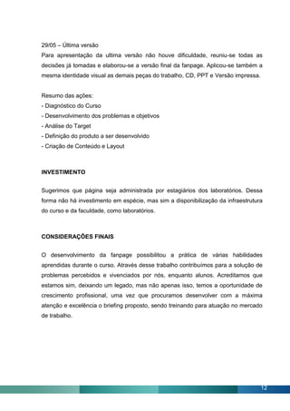 29/05 – Última versão
Para apresentação da ultima versão não houve dificuldade, reuniu-se todas as
decisões já tomadas e elaborou-se a versão final da fanpage. Aplicou-se também a
mesma identidade visual as demais peças do trabalho, CD, PPT e Versão impressa.


Resumo das ações:
- Diagnóstico do Curso
- Desenvolvimento dos problemas e objetivos
- Análise do Target
- Definição do produto a ser desenvolvido
- Criação de Conteúdo e Layout



INVESTIMENTO


Sugerimos que página seja administrada por estagiários dos laboratórios. Dessa
forma não há investimento em espécie, mas sim a disponibilização da infraestrutura
do curso e da faculdade, como laboratórios.



CONSIDERAÇÕES FINAIS


O desenvolvimento da fanpage possibilitou a prática de várias habilidades
aprendidas durante o curso. Através desse trabalho contribuímos para a solução de
problemas percebidos e vivenciados por nós, enquanto alunos. Acreditamos que
estamos sim, deixando um legado, mas não apenas isso, temos a oportunidade de
crescimento profissional, uma vez que procuramos desenvolver com a máxima
atenção e excelência o briefing proposto, sendo treinando para atuação no mercado
de trabalho.




                                                                                  12
 