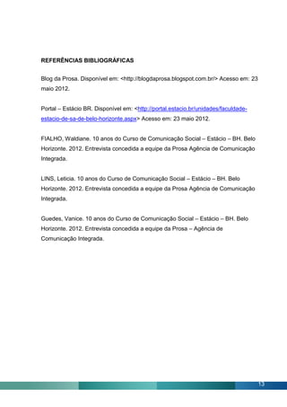 REFERÊNCIAS BIBLIOGRÁFICAS


Blog da Prosa. Disponível em: <http://blogdaprosa.blogspot.com.br/> Acesso em: 23
maio 2012.


Portal – Estácio BR. Disponível em: <http://portal.estacio.br/unidades/faculdade-
estacio-de-sa-de-belo-horizonte.aspx> Acesso em: 23 maio 2012.


FIALHO, Waldiane. 10 anos do Curso de Comunicação Social – Estácio – BH. Belo
Horizonte. 2012. Entrevista concedida a equipe da Prosa Agência de Comunicação
Integrada.


LINS, Leticia. 10 anos do Curso de Comunicação Social – Estácio – BH. Belo
Horizonte. 2012. Entrevista concedida a equipe da Prosa Agência de Comunicação
Integrada.


Guedes, Vanice. 10 anos do Curso de Comunicação Social – Estácio – BH. Belo
Horizonte. 2012. Entrevista concedida a equipe da Prosa – Agência de
Comunicação Integrada.




                                                                                    13
 