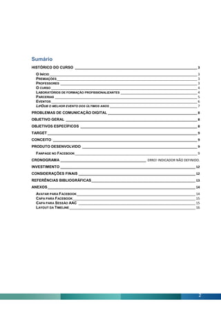 Sumário
HISTÓRICO DO CURSO ___________________________________________________________________ 3
  O INÍCIO _________________________________________________________________________________ 3
  PREMIAÇÕES _____________________________________________________________________________ 3
  PROFESSORES ___________________________________________________________________________ 3
  O CURSO ________________________________________________________________________________ 4
  LABORATÓRIOS DE FORMAÇÃO PROFISSIONALIZANTES __________________________________________ 4
  PARCERIAS ______________________________________________________________________________ 5
  EVENTOS ________________________________________________________________________________ 6
  LIPDUB O MELHOR EVENTO DOS ÚLTIMOS ANOS ________________________________________________ 7
PROBLEMAS DE COMUNICAÇÃO DIGITAL _________________________________________________ 8
OBJETIVO GERAL ________________________________________________________________________ 8
OBJETIVOS ESPECÍFICOS ________________________________________________________________ 8
TARGET __________________________________________________________________________________ 9
CONCEITO _______________________________________________________________________________ 9
PRODUTO DESENVOLVIDO _______________________________________________________________ 9
  FANPAGE NO FACEBOOK ___________________________________________________________________ 9
CRONOGRAMA _______________________________________________ ERRO! INDICADOR NÃO DEFINIDO.
INVESTIMENTO __________________________________________________________________________ 12
CONSIDERAÇÕES FINAIS ________________________________________________________________ 12
REFERÊNCIAS BIBLIOGRÁFICAS _________________________________________________________ 13
ANEXOS _________________________________________________________________________________ 14
  AVATAR PARA FACEBOOK _________________________________________________________________ 14
  CAPA PARA FACEBOOK ___________________________________________________________________ 15
  CAPA PARA SESSÃO AAC ________________________________________________________________ 15
  LAYOUT DA TIMELINE _____________________________________________________________________ 16




                                                                                             2
 