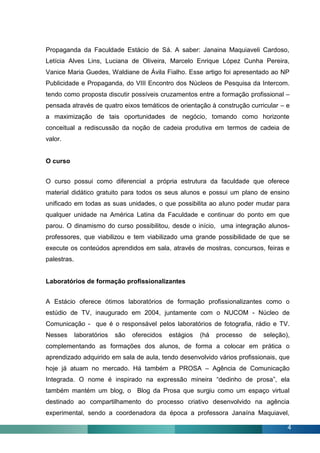 Propaganda da Faculdade Estácio de Sá. A saber: Janaina Maquiaveli Cardoso,
Letícia Alves Lins, Luciana de Oliveira, Marcelo Enrique López Cunha Pereira,
Vanice Maria Guedes, Waldiane de Ávila Fialho. Esse artigo foi apresentado ao NP
Publicidade e Propaganda, do VIII Encontro dos Núcleos de Pesquisa da Intercom.
tendo como proposta discutir possíveis cruzamentos entre a formação profissional –
pensada através de quatro eixos temáticos de orientação à construção curricular – e
a maximização de tais oportunidades de negócio, tomando como horizonte
conceitual a rediscussão da noção de cadeia produtiva em termos de cadeia de
valor.


O curso


O curso possui como diferencial a própria estrutura da faculdade que oferece
material didático gratuito para todos os seus alunos e possui um plano de ensino
unificado em todas as suas unidades, o que possibilita ao aluno poder mudar para
qualquer unidade na América Latina da Faculdade e continuar do ponto em que
parou. O dinamismo do curso possibilitou, desde o início, uma integração alunos-
professores, que viabilizou e tem viabilizado uma grande possibilidade de que se
execute os conteúdos aprendidos em sala, através de mostras, concursos, feiras e
palestras.


Laboratórios de formação profissionalizantes


A Estácio oferece ótimos laboratórios de formação profissionalizantes como o
estúdio de TV, inaugurado em 2004, juntamente com o NUCOM - Núcleo de
Comunicação - que é o responsável pelos laboratórios de fotografia, rádio e TV.
Nesses       laboratórios   são   oferecidos   estágios   (há   processo   de   seleção),
complementando as formações dos alunos, de forma a colocar em prática o
aprendizado adquirido em sala de aula, tendo desenvolvido vários profissionais, que
hoje já atuam no mercado. Há também a PROSA – Agência de Comunicação
Integrada. O nome é inspirado na expressão mineira “dedinho de prosa”, ela
também mantém um blog, o Blog da Prosa que surgiu como um espaço virtual
destinado ao compartilhamento do processo criativo desenvolvido na agência
experimental, sendo a coordenadora da época a professora Janaína Maquiavel,

                                                                                        4
 