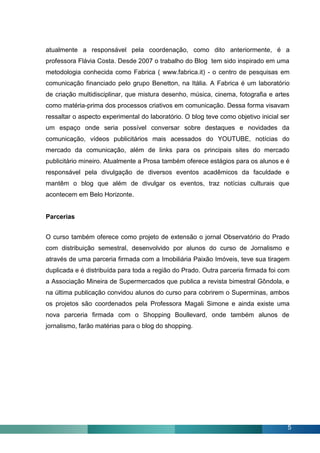 atualmente a responsável pela coordenação, como dito anteriormente, é a
professora Flávia Costa. Desde 2007 o trabalho do Blog tem sido inspirado em uma
metodologia conhecida como Fabrica ( www.fabrica.it) - o centro de pesquisas em
comunicação financiado pelo grupo Benetton, na Itália. A Fabrica é um laboratório
de criação multidisciplinar, que mistura desenho, música, cinema, fotografia e artes
como matéria-prima dos processos criativos em comunicação. Dessa forma visavam
ressaltar o aspecto experimental do laboratório. O blog teve como objetivo inicial ser
um espaço onde seria possível conversar sobre destaques e novidades da
comunicação, vídeos publicitários mais acessados do YOUTUBE, notícias do
mercado da comunicação, além de links para os principais sites do mercado
publicitário mineiro. Atualmente a Prosa também oferece estágios para os alunos e é
responsável pela divulgação de diversos eventos acadêmicos da faculdade e
mantêm o blog que além de divulgar os eventos, traz notícias culturais que
acontecem em Belo Horizonte.


Parcerias


O curso também oferece como projeto de extensão o jornal Observatório do Prado
com distribuição semestral, desenvolvido por alunos do curso de Jornalismo e
através de uma parceria firmada com a Imobiliária Paixão Imóveis, teve sua tiragem
duplicada e é distribuída para toda a região do Prado. Outra parceria firmada foi com
a Associação Mineira de Supermercados que publica a revista bimestral Gôndola, e
na última publicação convidou alunos do curso para cobrirem o Superminas, ambos
os projetos são coordenados pela Professora Magali Simone e ainda existe uma
nova parceria firmada com o Shopping Boullevard, onde também alunos de
jornalismo, farão matérias para o blog do shopping.




                                                                                     5
 
