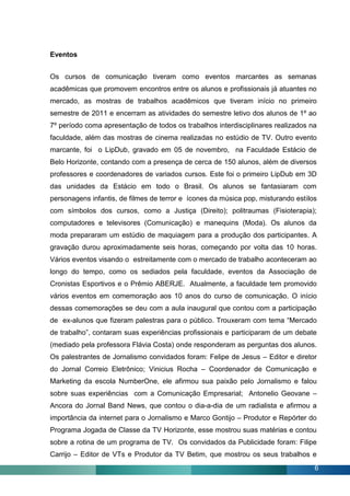 Eventos


Os cursos de comunicação tiveram como eventos marcantes as semanas
acadêmicas que promovem encontros entre os alunos e profissionais já atuantes no
mercado, as mostras de trabalhos acadêmicos que tiveram início no primeiro
semestre de 2011 e encerram as atividades do semestre letivo dos alunos de 1º ao
7º período coma apresentação de todos os trabalhos interdisciplinares realizados na
faculdade, além das mostras de cinema realizadas no estúdio de TV. Outro evento
marcante, foi o LipDub, gravado em 05 de novembro, na Faculdade Estácio de
Belo Horizonte, contando com a presença de cerca de 150 alunos, além de diversos
professores e coordenadores de variados cursos. Este foi o primeiro LipDub em 3D
das unidades da Estácio em todo o Brasil. Os alunos se fantasiaram com
personagens infantis, de filmes de terror e ícones da música pop, misturando estilos
com símbolos dos cursos, como a Justiça (Direito); politraumas (Fisioterapia);
computadores e televisores (Comunicação) e manequins (Moda). Os alunos da
moda prepararam um estúdio de maquiagem para a produção dos participantes. A
gravação durou aproximadamente seis horas, começando por volta das 10 horas.
Vários eventos visando o estreitamente com o mercado de trabalho aconteceram ao
longo do tempo, como os sediados pela faculdade, eventos da Associação de
Cronistas Esportivos e o Prêmio ABERJE. Atualmente, a faculdade tem promovido
vários eventos em comemoração aos 10 anos do curso de comunicação. O início
dessas comemorações se deu com a aula inaugural que contou com a participação
de ex-alunos que fizeram palestras para o público. Trouxeram com tema “Mercado
de trabalho”, contaram suas experiências profissionais e participaram de um debate
(mediado pela professora Flávia Costa) onde responderam as perguntas dos alunos.
Os palestrantes de Jornalismo convidados foram: Felipe de Jesus – Editor e diretor
do Jornal Correio Eletrônico; Vinicius Rocha – Coordenador de Comunicação e
Marketing da escola NumberOne, ele afirmou sua paixão pelo Jornalismo e falou
sobre suas experiências com a Comunicação Empresarial; Antonelio Geovane –
Ancora do Jornal Band News, que contou o dia-a-dia de um radialista e afirmou a
importância da internet para o Jornalismo e Marco Gontijo – Produtor e Repórter do
Programa Jogada de Classe da TV Horizonte, esse mostrou suas matérias e contou
sobre a rotina de um programa de TV. Os convidados da Publicidade foram: Filipe
Carrijo – Editor de VTs e Produtor da TV Betim, que mostrou os seus trabalhos e
                                                                                   6
 