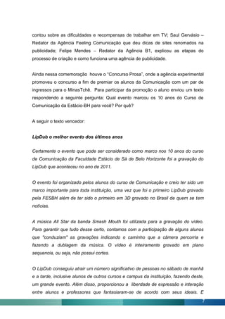contou sobre as dificuldades e recompensas de trabalhar em TV; Saul Gervásio –
Redator da Agência Feeling Comunicação que deu dicas de sites renomados na
publicidade; Felipe Mendes – Redator da Agência B1, explicou as etapas do
processo de criação e como funciona uma agência de publicidade.


Ainda nessa comemoração houve o “Concurso Prosa”, onde a agência experimental
promoveu o concurso a fim de premiar os alunos da Comunicação com um par de
ingressos para o MinasTchê. Para participar da promoção o aluno enviou um texto
respondendo a seguinte pergunta: Qual evento marcou os 10 anos do Curso de
Comunicação da Estácio-BH para você? Por quê?


A seguir o texto vencedor:


LipDub o melhor evento dos últimos anos


Certamente o evento que pode ser considerado como marco nos 10 anos do curso
de Comunicação da Faculdade Estácio de Sá de Belo Horizonte foi a gravação do
LipDub que aconteceu no ano de 2011.


O evento foi organizado pelos alunos do curso de Comunicação e creio ter sido um
marco importante para toda instituição, uma vez que foi o primeiro LipDub gravado
pela FESBH além de ter sido o primeiro em 3D gravado no Brasil de quem se tem
notícias.


A música All Star da banda Smash Mouth foi utilizada para a gravação do vídeo.
Para garantir que tudo desse certo, contamos com a participação de alguns alunos
que "conduziam" as gravações indicando o caminho que a câmera percorria e
fazendo a dublagem da música. O vídeo é inteiramente gravado em plano
sequencia, ou seja, não possui cortes.


O LipDub conseguiu atrair um número significativo de pessoas no sábado de manhã
e a tarde, inclusive alunos de outros cursos e campus da instituição, fazendo deste,
um grande evento. Além disso, proporcionou a liberdade de expressão e interação
entre alunos e professores que fantasiaram-se de acordo com seus ideais. E
                                                                                   7
 