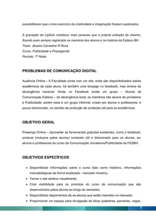 possibilitaram que o livre exercício da criatividade e imaginação fossem explorados.


A gravação do LipDub mobilizou mais pessoas que a própria exibição do mesmo,
ficando para sempre registrada na memória dos alunos e na história da Estácio BH.
Texto: Jéssica Carolaine R Rosa
Curso: Publicidade e Propaganda
Período: 7º Noite



PROBLEMAS DE COMUNICAÇÃO DIGITAL

Ausência Online - A Faculdade conta com um site, onde são disponibilizados dados
acadêmicos de cada aluno, há também uma fanpage no facebook, mas ambos de
abrangência nacional. Ainda no Facebook existe um grupo – Alunos de
Comunicação Estácio – de abrangência local, os membros são alunos de jornalismo
e Publicidade, porém esse é um grupo informal, criado por alunos e professores, e
pouco direcionado, no sentido de produção de conteúdo útil para os acadêmicos.



OBJETIVO GERAL

Presença Online – Aproveitar as ferramentas gratuitas existentes, como o facebook,
produzir (inclusive pelos alunos) conteúdo útil e direcionado para os alunos, ex-
alunos e professores do curso de Comunicação Jornalismo/Publicidade da FESBH.



OBJETIVOS ESPECÍFICOS

   Disponibilizar informações sobre o curso (tais como histórico, informações
     mercadológicas de forma localizada - mercado mineiro);
   Tornar o site atrativo visualmente;
   Criar visibilidade para os produtos do curso de comunicação que são
     desenvolvidos pelos alunos ao longo do semestre;
   Disponibilizar depoimentos de ex-alunos que estão inseridos no mercado;
   Proporcionar um espaço para divulgação de dicas (palestras, parcerias, vagas,

                                                                                       8
 