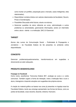 como montar um portfólio, preparação para o mercado, cases inteligentes, sites
     relacionados);
   Disponibilizar contatos diretos com setores relacionados da faculdade ( Nucom,
     Prosa e Coordenação);
   Possibilitar Discussão entre futuros, atuais e ex-alunos;
   Gerenciar questões do aluno referente ao curso, administração e outros
     problemas ou adversidades, gerenciando informações, sendo um intermédio
     entre o aluno - cliente - e a instituição. SAC 2.0 Gerencial



TARGET

Alunos dos cursos de Comunicação Social – Publicidade & Propaganda e
Jornalismo – da Faculdade Estácio de Sá presentes no ambiente online
disponibilizado.



CONCEITO

Gerenciar    problemas/questionamentos,      transformando-os       em   sugestões   e
direcionando ao setor adequado.



PRODUTO DESENVOLVIDO

Fanpage no Facebook
Como nome, escolhemos ”Comunica Estácio BH”, analogia ao curso e o verbo
comunicar. Também sugere a forma de interação, onde a instituição fala e ouve o
aluno, interagindo e trazendo soluções com sugestões dos próprios alunos.


A criação do material gráfico se baseia nas cores já presentes no logotipo atual da
Faculdade Estácio, tendo seu emprego apresentado nas formas de blocos, como as
partes da faculdade, corpo docente, discente, diretoria, financeiro.




                                                                                     9
 