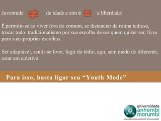 Juventude de idade e sim é a liberdade: 
É permitir-se ao viver fora do comum, se distanciar da rotina tediosa, 
trocar todo tradicionalismo por sua escolha de ser quem quiser ser, livre 
para suas próprias escolhas. 
Ser adaptável, sentir-se livre, fugir do tédio, agir, sem medo do diferente, 
estar em coletivo. 
Para isso, basta ligar seu “Youth Mode” 
 