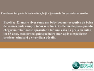Envelhecer faz parte de toda a situação já a juventude faz parte de sua escolha 
Escolha: 22 anos e viver como um baby boomer executivo da bolsa 
de valores onde cumpre todos seus horários fielmente para quando 
chegar na reta final se aposentar e ter uma casa na praia ou então 
ter 55 anos, montar seu quiosque beira-mar, após o expediente 
praticar windsurf e viver dia a pós dia. 
 