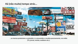 Há (não muito) tempo atrás...
...as marcas produziam o conteúdo e o consumidor o recebia passivamente, via mídia
(TV, jornal, revista, outdoors etc.).
 