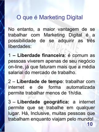 No entanto, a maior vantagem de se
trabalhar com Marketing Digital é a
possibilidade de se adquirir as três
liberdades:
1 – Liberdade financeira: é comum as
pessoas viverem apenas de seu negócio
on-line, já que faturam mais que a média
salarial do mercado de trabalho.
2 – Liberdade de tempo: trabalhar com
internet e de forma automatizada
permite trabalhar menos de 1h/dia.
3 – Liberdade geográfica: a internet
permite que se trabalhe em qualquer
lugar. Há, Inclusive, muitas pessoas que
trabalham enquanto viajam pelo mundo!
O que é Marketing Digital
10
 