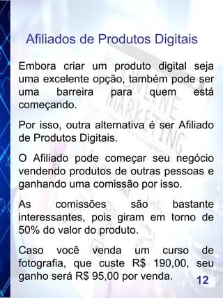 Embora criar um produto digital seja
uma excelente opção, também pode ser
uma barreira para quem está
começando.
Por isso, outra alternativa é ser Afiliado
de Produtos Digitais.
O Afiliado pode começar seu negócio
vendendo produtos de outras pessoas e
ganhando uma comissão por isso.
As comissões são bastante
interessantes, pois giram em torno de
50% do valor do produto.
Caso você venda um curso de
fotografia, que custe R$ 190,00, seu
ganho será R$ 95,00 por venda.
Afiliados de Produtos Digitais
12
 