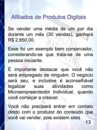 Se vender uma média de um por dia
durante um mês (30 vendas), ganhará
R$ 2.850,00.
Esse foi um exemplo bem conservador,
considerando-se que trata-se de uma
pessoa iniciante.
É importante destacar que você não
será empregado de ninguém. O negócio
será seu, e inclusive é aconselhável
legalizar suas atividades como
Microempreendedor Individual, quando
você começar a crescer.
Você não precisará entrar em contato
direto com o produtor do conteúdo que
você vai vender, pois existem sites
Afiliados de Produtos Digitais
13
 