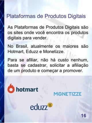 As Plataformas de Produtos Digitais são
os sites onde você encontra os produtos
digitais para vender.
No Brasil, atualmente os maiores são
Hotmart, Eduzz e Monetizze.
Para se afiliar, não há custo nenhum,
basta se cadastrar, solicitar a afiliação
de um produto e começar a promover.
Plataformas de Produtos Digitais
16
 