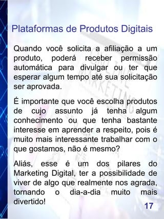 Quando você solicita a afiliação a um
produto, poderá receber permissão
automática para divulgar ou ter que
esperar algum tempo até sua solicitação
ser aprovada.
É importante que você escolha produtos
de cujo assunto já tenha algum
conhecimento ou que tenha bastante
interesse em aprender a respeito, pois é
muito mais interessante trabalhar com o
que gostamos, não é mesmo?
Aliás, esse é um dos pilares do
Marketing Digital, ter a possibilidade de
viver de algo que realmente nos agrada,
tornando o dia-a-dia muito mais
divertido!
Plataformas de Produtos Digitais
17
 
