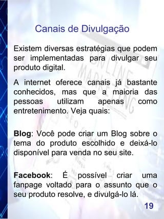 Existem diversas estratégias que podem
ser implementadas para divulgar seu
produto digital.
A internet oferece canais já bastante
conhecidos, mas que a maioria das
pessoas utilizam apenas como
entretenimento. Veja quais:
Blog: Você pode criar um Blog sobre o
tema do produto escolhido e deixá-lo
disponível para venda no seu site.
Facebook: É possível criar uma
fanpage voltado para o assunto que o
seu produto resolve, e divulgá-lo lá.
Canais de Divulgação
19
 