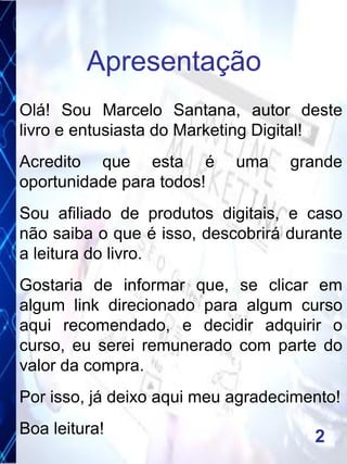 Olá! Sou Marcelo Santana, autor deste
livro e entusiasta do Marketing Digital!
Acredito que esta é uma grande
oportunidade para todos!
Sou afiliado de produtos digitais, e caso
não saiba o que é isso, descobrirá durante
a leitura do livro.
Gostaria de informar que, se clicar em
algum link direcionado para algum curso
aqui recomendado, e decidir adquirir o
curso, eu serei remunerado com parte do
valor da compra.
Por isso, já deixo aqui meu agradecimento!
Boa leitura!
Apresentação
2
 