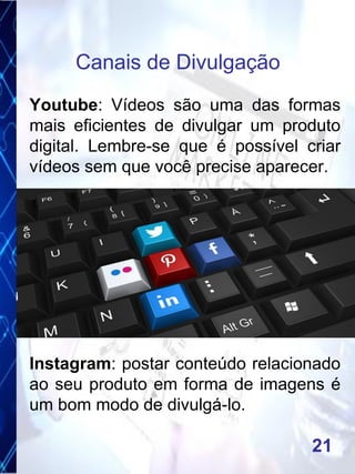 Youtube: Vídeos são uma das formas
mais eficientes de divulgar um produto
digital. Lembre-se que é possível criar
vídeos sem que você precise aparecer.
Instagram: postar conteúdo relacionado
ao seu produto em forma de imagens é
um bom modo de divulgá-lo.
Canais de Divulgação
21
 