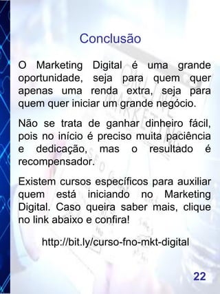 O Marketing Digital é uma grande
oportunidade, seja para quem quer
apenas uma renda extra, seja para
quem quer iniciar um grande negócio.
Não se trata de ganhar dinheiro fácil,
pois no início é preciso muita paciência
e dedicação, mas o resultado é
recompensador.
Existem cursos específicos para auxiliar
quem está iniciando no Marketing
Digital. Caso queira saber mais, clique
no link abaixo e confira!
http://bit.ly/curso-fno-mkt-digital
Conclusão
22
 