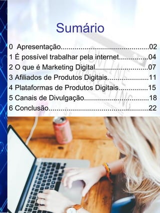 0 Apresentação.............................................02
1 É possível trabalhar pela internet...............04
2 O que é Marketing Digital...........................07
3 Afiliados de Produtos Digitais.....................11
4 Plataformas de Produtos Digitais...............15
5 Canais de Divulgação.................................18
6 Conclusão...................................................22
Sumário
3
 