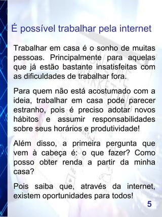 Trabalhar em casa é o sonho de muitas
pessoas. Principalmente para aquelas
que já estão bastante insatisfeitas com
as dificuldades de trabalhar fora.
Para quem não está acostumado com a
ideia, trabalhar em casa pode parecer
estranho, pois é preciso adotar novos
hábitos e assumir responsabilidades
sobre seus horários e produtividade!
Além disso, a primeira pergunta que
vem à cabeça é: o que fazer? Como
posso obter renda a partir da minha
casa?
Pois saiba que, através da internet,
existem oportunidades para todos!
É possível trabalhar pela internet
5
 