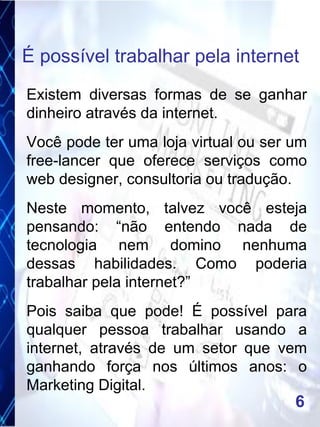 Existem diversas formas de se ganhar
dinheiro através da internet.
Você pode ter uma loja virtual ou ser um
free-lancer que oferece serviços como
web designer, consultoria ou tradução.
Neste momento, talvez você esteja
pensando: “não entendo nada de
tecnologia nem domino nenhuma
dessas habilidades. Como poderia
trabalhar pela internet?”
Pois saiba que pode! É possível para
qualquer pessoa trabalhar usando a
internet, através de um setor que vem
ganhando força nos últimos anos: o
Marketing Digital.
É possível trabalhar pela internet
6
 