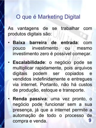 As vantagens de se trabalhar com
produtos digitais são:
• Baixa barreira de entrada: com
pouco investimento ou mesmo
investimento zero é possível começar.
• Escalabilidade: o negócio pode se
multiplicar rapidamente, pois arquivos
digitais podem ser copiados e
vendidos indefinidamente e entregues
via internet. Portanto, não há custos
de produção, estoque e transporte.
• Renda passiva: uma vez pronto, o
negócio pode funcionar sem a sua
presença, já que a internet permite a
automação de todo o processo de
compra e venda.
O que é Marketing Digital
9
 