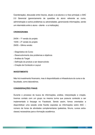 Coordenação), discussão entre futuros, atuais e ex-alunos e o foco principal, o SAC
2.0 Gerencial (gerenciamento de questões do aluno referente ao curso,
administração e outros problemas ou adversidades, gerenciando informações, sendo
um intermédio entre o aluno - cliente - e a instituição).


CRONOGRAMA


24/04 – 1º versão do projeto
15/05 – 2º versão do projeto
29/05 – Última versão


- Diagnóstico do Curso
- Desenvolvimento dos problemas e objetivos
- Análise do Target
- Definição do produto a ser desenvolvido
- Criação de Conteúdo e Layout


INVESTIMENTO


Não há investimento financeiro, mas é disponibilizado a infraestrutura do curso e da
faculdade, como laboratórios.


CONSIDERAÇÕES FINAIS


Durante o processo de busca de informações, análise, interpretação e criação,
tivemos contato com um grupo na mesma turma que possuía conteúdo a ser
implementado à fanpage no Facebook. Sendo assim, fomos orientados a
disponibilizar uma sessão onde ficarão expostas as informações sobre AAC –
número de horas de atividades complementares (palestras, fóruns, cursos extra-
classe) necessárias para a formação acadêmica.




                                                                                       10
 