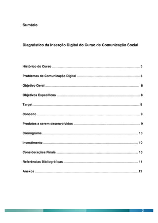 Sumário




Diagnóstico da Inserção Digital do Curso de Comunicação Social




Histórico do Curso ................................................................................................... 3

Problemas de Comunicação Digital ....................................................................... 8


Objetivo Geral .......................................................................................................... 8

Objetivos Específicos .............................................................................................. 8

Target ........................................................................................................................ 9

Conceito .................................................................................................................... 9

Produtos a serem desenvolvidos ........................................................................... 9

Cronograma ............................................................................................................ 10

Investimento ........................................................................................................... 10

Considerações Finais ............................................................................................ 10

Referências Bibliográficas .................................................................................... 11

Anexos .................................................................................................................... 12




                                                                                                                                2
 