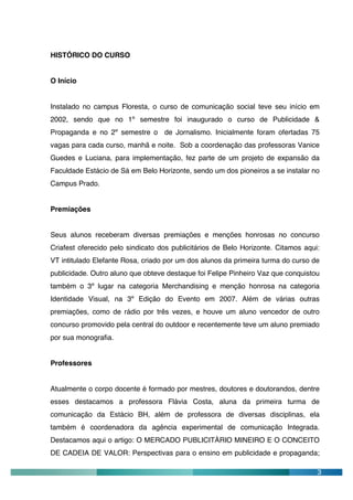 HISTÓRICO DO CURSO


O Início


Instalado no campus Floresta, o curso de comunicação social teve seu início em
2002, sendo que no 1º semestre foi inaugurado o curso de Publicidade &
Propaganda e no 2º semestre o de Jornalismo. Inicialmente foram ofertadas 75
vagas para cada curso, manhã e noite. Sob a coordenação das professoras Vanice
Guedes e Luciana, para implementação, fez parte de um projeto de expansão da
Faculdade Estácio de Sá em Belo Horizonte, sendo um dos pioneiros a se instalar no
Campus Prado.


Premiações


Seus alunos receberam diversas premiações e menções honrosas no concurso
Criafest oferecido pelo sindicato dos publicitários de Belo Horizonte. Citamos aqui:
VT intitulado Elefante Rosa, criado por um dos alunos da primeira turma do curso de
publicidade. Outro aluno que obteve destaque foi Felipe Pinheiro Vaz que conquistou
também o 3º lugar na categoria Merchandising e menção honrosa na categoria
Identidade Visual, na 3º Edição do Evento em 2007. Além de várias outras
premiações, como de rádio por três vezes, e houve um aluno vencedor de outro
concurso promovido pela central do outdoor e recentemente teve um aluno premiado
por sua monografia.


Professores


Atualmente o corpo docente é formado por mestres, doutores e doutorandos, dentre
esses destacamos a professora Flávia Costa, aluna da primeira turma de
comunicação da Estácio BH, além de professora de diversas disciplinas, ela
também é coordenadora da agência experimental de comunicação Integrada.
Destacamos aqui o artigo: O MERCADO PUBLICITÁRIO MINEIRO E O CONCEITO
DE CADEIA DE VALOR: Perspectivas para o ensino em publicidade e propaganda;

                                                                                   3
 