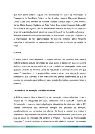 que teve como autores, alguns dos professores do curso de Publicidade &
Propaganda da Faculdade Estácio de Sá. A saber: Janaina Maquiaveli Cardoso,
Letícia Alves Lins, Luciana de Oliveira, Marcelo Enrique López Cunha Pereira,
Vanice Maria Guedes, Waldiane de Ávila Fialho. Esse artigo foi apresentado ao NP
Publicidade e Propaganda, do VIII Encontro dos Núcleos de Pesquisa da Intercom.
tendo como proposta discutir possíveis cruzamentos entre a formação profissional –
pensada através de quatro eixos temáticos de orientação à construção curricular – e
a maximização de tais oportunidades de negócio, tomando como horizonte
conceitual a rediscussão da noção de cadeia produtiva em termos de cadeia de
valor.


O curso


O curso possui como diferencial a própria estrutura da faculdade que oferece
material didático gratuito para todos os seus alunos e possui um plano de ensino
unificado em todas as suas unidades, o que possibilita ao aluno poder mudar para
qualquer unidade na América Latina da Faculdade e continuar do ponto em que
parou. O dinamismo do curso possibilitou, desde o início, uma integração alunos-
professores, que viabilizou e tem viabilizado uma grande possibilidade de que se
execute os conteúdos aprendidos em sala, através de mostras, concursos, feiras e
palestras.


Laboratórios de formação profissionalizantes


A Estácio oferece ótimos laboratórios de formação profissionalizantes como o
estúdio de TV, inaugurado em 2004, juntamente com o NUCOM - Núcleo de
Comunicação - que é o responsável pelos laboratórios de fotografia, rádio e TV.
Nesses       laboratórios   são   oferecidos   estágios   (há   processo   de   seleção),
complementando as formações dos alunos, de forma a colocar em prática o
aprendizado adquirido em sala de aula, tendo desenvolvido vários profissionais, que
hoje já atuam no mercado. Há também a PROSA – Agência de Comunicação
Integrada. O nome é inspirado na expressão mineira “dedinho de prosa”, ela também

                                                                                        4
 