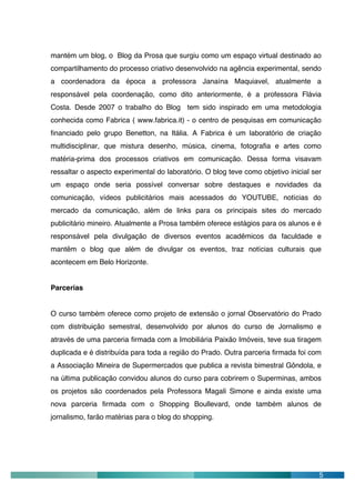 mantém um blog, o Blog da Prosa que surgiu como um espaço virtual destinado ao
compartilhamento do processo criativo desenvolvido na agência experimental, sendo
a coordenadora da época a professora Janaína Maquiavel, atualmente a
responsável pela coordenação, como dito anteriormente, é a professora Flávia
Costa. Desde 2007 o trabalho do Blog tem sido inspirado em uma metodologia
conhecida como Fabrica ( www.fabrica.it) - o centro de pesquisas em comunicação
financiado pelo grupo Benetton, na Itália. A Fabrica é um laboratório de criação
multidisciplinar, que mistura desenho, música, cinema, fotografia e artes como
matéria-prima dos processos criativos em comunicação. Dessa forma visavam
ressaltar o aspecto experimental do laboratório. O blog teve como objetivo inicial ser
um espaço onde seria possível conversar sobre destaques e novidades da
comunicação, vídeos publicitários mais acessados do YOUTUBE, notícias do
mercado da comunicação, além de links para os principais sites do mercado
publicitário mineiro. Atualmente a Prosa também oferece estágios para os alunos e é
responsável pela divulgação de diversos eventos acadêmicos da faculdade e
mantêm o blog que além de divulgar os eventos, traz notícias culturais que
acontecem em Belo Horizonte.


Parcerias


O curso também oferece como projeto de extensão o jornal Observatório do Prado
com distribuição semestral, desenvolvido por alunos do curso de Jornalismo e
através de uma parceria firmada com a Imobiliária Paixão Imóveis, teve sua tiragem
duplicada e é distribuída para toda a região do Prado. Outra parceria firmada foi com
a Associação Mineira de Supermercados que publica a revista bimestral Gôndola, e
na última publicação convidou alunos do curso para cobrirem o Superminas, ambos
os projetos são coordenados pela Professora Magali Simone e ainda existe uma
nova parceria firmada com o Shopping Boullevard, onde também alunos de
jornalismo, farão matérias para o blog do shopping.




                                                                                     5
 